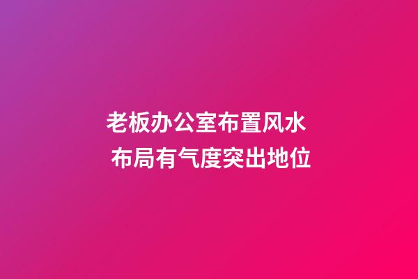 老板办公室布置风水  布局有气度突出地位